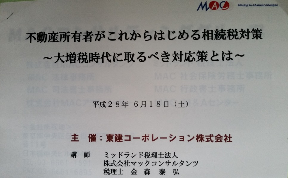 テーマ「不動産所有者がこれからはじめる相続税対策　～大増税時代にとるべき対応策とは～」　講師　ミッドランド税理士法人　株式会社マックコンサルタンツ　税理士　金森 泰弘　氏　　　こちらのセミナーコラムも前回更新より日が経ってしまいましたが、実際５月中も２つのセミナーに伺っておりまして、単に普段のセミナー会場でもおなじみの先生によるものでしたので|дﾟ)　　　さて、気を取り直しまして、東建さんでのセミナーにおいてはダジャレで親しみやすい先生で続いてきたのですが、金森先生は担当さんを通じ興味ある取引事例について幾度かお話頂いた先生なんです。内容については今日ポピュラーになりつつあります増税になったというか負担が大幅に増した相続税についてのセミナーでした。対策について解かり易くお話しくださる、といえ初歩の初歩かもしれないけれど、ボク的にはスピードラー○ング法の感覚なんですよね(゜_゜>)　表面ツラだけ覚えても仕方ない、と言われますが、全く知らないのとは、やはり、違うワケですよ。しっかり聞いて知って、節税していかなきゃね