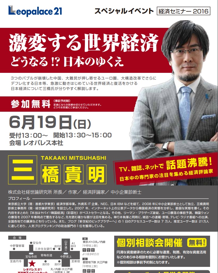 28年06月19日　『激変する世界経済　どうなる!?日本のゆくえ』　株式会社経世論研究所 所長/作家/経済評論家/中小企業診断士　三橋 貴明　氏誠に失礼ながら著名人セミナーといえ三橋氏について、メディアで「あ、見たことあるかも」程度しか知らなくて出席したのですが、表現できないくらい解かり易く今日の世界経済、というか日本経済の今日、今後について説明下さいました。いや、本当に目から鱗が落ちるくらい、というかこれまで理屈で考えていながら、何というのかな、理解した、と思っていただけなのかもしれません。一番そう感じたのは某映画でもあって今日の新聞でもよく見る「国の借金は国民一人あたり●●万円」というのは、表現が間違い、だという事。国民をそこに混ぜ込んではいけないんですね…GDPについて学び?いやいや、今回のセミナーは当分の間、毎回でも受けたい、と思うくらい、もっともっと知りたくなりました。感想になってしまいましたね。。国の公共投資が飛躍的に増えること祈ります。