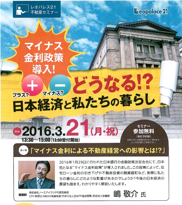 テーマ「マイナス金利による不動産経営への影響とは!?」　講師　株式会社ノースアイランド代表取締役　CFP・税理士・MBAの有資格者でNPO法人日本FP協会理事、同志社大学講師　　嶋　敬介　氏　　　確定申告を終え、ようやく普段通り外出予定を組みました。御存知のとおり、日銀は黒田さんの会見?でもありましたが「マイナス金利」の導入という言葉から、はて、、、どんなもんで、どんな影響が・・・とは考えておりました。考えるより、こうしたセミナーで学べるかな・・と出席したんですけど、やはり利息がもらえる、というのと、支払う、という変化が一部の環境で何たら、というのはニュースとかで聞いてたには聞いてましたから何となくは判ります。で一体全体具体的に生活環境にどんな影響というか、どういった変化があるのか、という疑問について、のセミナーでした。テーマ自体がかなり大きなテーマだけにストーリー全体も大枠なんですけど、経済という枠では解かり易く掴み易い内容でした。同時に不動産や相続等に絡めた、いや違うな・・・FPという事もありまして、ライフプランニングに絡めたお話で、そのシートの作りが解かる方にはなるほどね、と思いましたが、シートでシュミレーションしてくことでいかようにも、というのは・・・うーん、、、おそらく両親には難しいかもしれないな(゜_゜>)